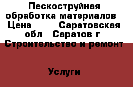 Пескоструйная обработка материалов › Цена ­ 10 - Саратовская обл., Саратов г. Строительство и ремонт » Услуги   